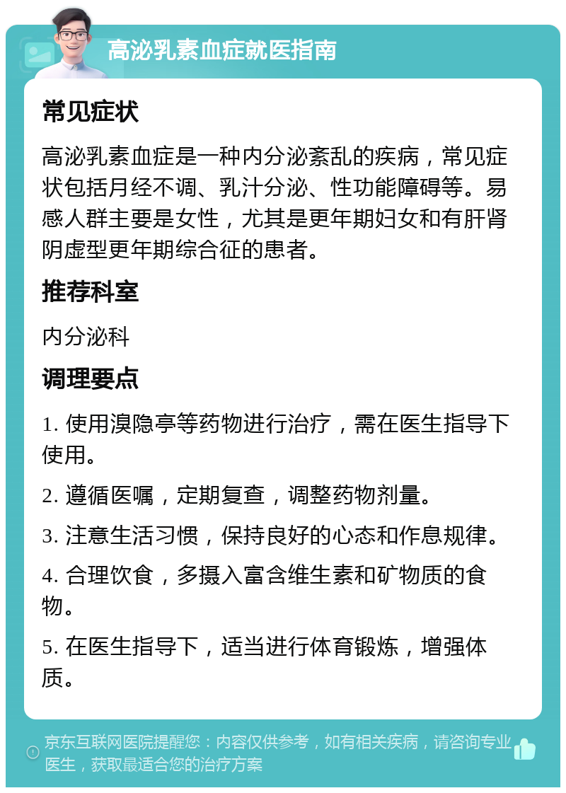 高泌乳素血症就医指南 常见症状 高泌乳素血症是一种内分泌紊乱的疾病，常见症状包括月经不调、乳汁分泌、性功能障碍等。易感人群主要是女性，尤其是更年期妇女和有肝肾阴虚型更年期综合征的患者。 推荐科室 内分泌科 调理要点 1. 使用溴隐亭等药物进行治疗，需在医生指导下使用。 2. 遵循医嘱，定期复查，调整药物剂量。 3. 注意生活习惯，保持良好的心态和作息规律。 4. 合理饮食，多摄入富含维生素和矿物质的食物。 5. 在医生指导下，适当进行体育锻炼，增强体质。