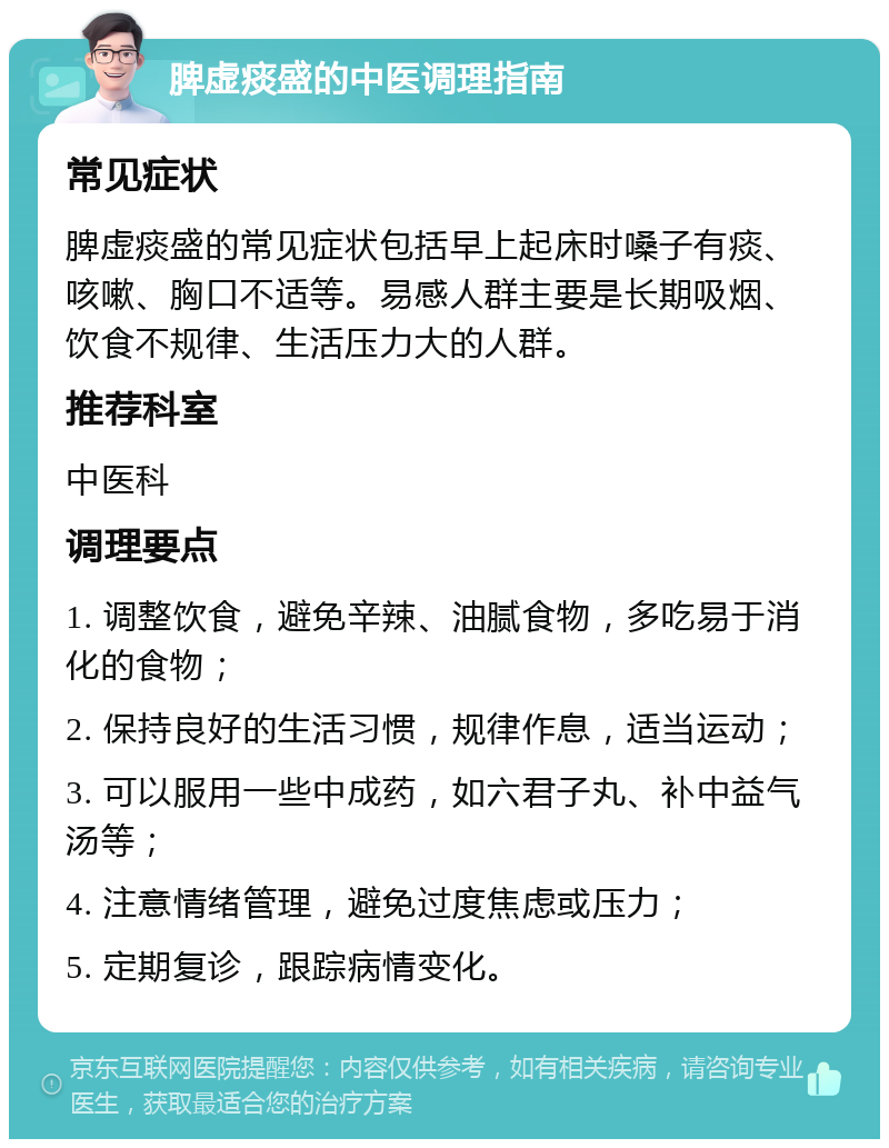 脾虚痰盛的中医调理指南 常见症状 脾虚痰盛的常见症状包括早上起床时嗓子有痰、咳嗽、胸口不适等。易感人群主要是长期吸烟、饮食不规律、生活压力大的人群。 推荐科室 中医科 调理要点 1. 调整饮食，避免辛辣、油腻食物，多吃易于消化的食物； 2. 保持良好的生活习惯，规律作息，适当运动； 3. 可以服用一些中成药，如六君子丸、补中益气汤等； 4. 注意情绪管理，避免过度焦虑或压力； 5. 定期复诊，跟踪病情变化。