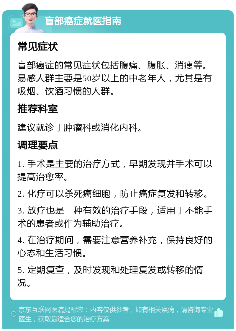 盲部癌症就医指南 常见症状 盲部癌症的常见症状包括腹痛、腹胀、消瘦等。易感人群主要是50岁以上的中老年人，尤其是有吸烟、饮酒习惯的人群。 推荐科室 建议就诊于肿瘤科或消化内科。 调理要点 1. 手术是主要的治疗方式，早期发现并手术可以提高治愈率。 2. 化疗可以杀死癌细胞，防止癌症复发和转移。 3. 放疗也是一种有效的治疗手段，适用于不能手术的患者或作为辅助治疗。 4. 在治疗期间，需要注意营养补充，保持良好的心态和生活习惯。 5. 定期复查，及时发现和处理复发或转移的情况。