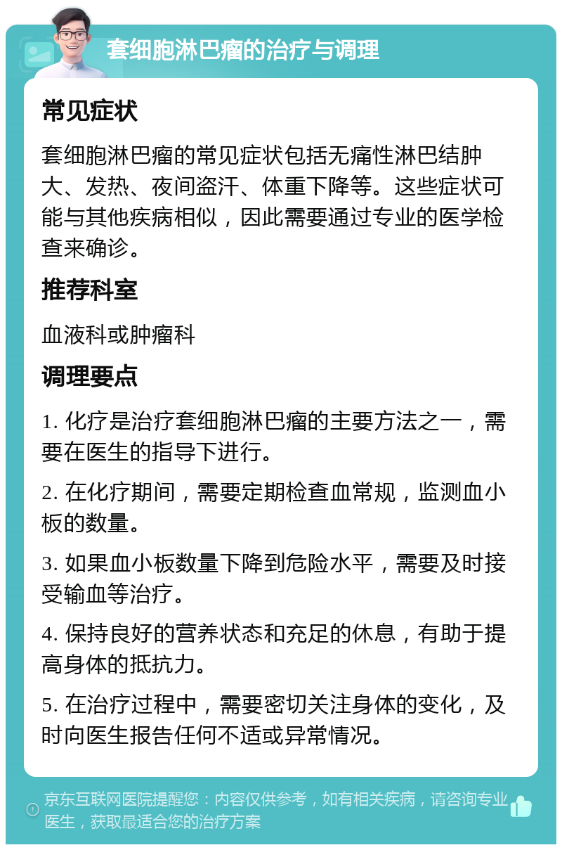 套细胞淋巴瘤的治疗与调理 常见症状 套细胞淋巴瘤的常见症状包括无痛性淋巴结肿大、发热、夜间盗汗、体重下降等。这些症状可能与其他疾病相似，因此需要通过专业的医学检查来确诊。 推荐科室 血液科或肿瘤科 调理要点 1. 化疗是治疗套细胞淋巴瘤的主要方法之一，需要在医生的指导下进行。 2. 在化疗期间，需要定期检查血常规，监测血小板的数量。 3. 如果血小板数量下降到危险水平，需要及时接受输血等治疗。 4. 保持良好的营养状态和充足的休息，有助于提高身体的抵抗力。 5. 在治疗过程中，需要密切关注身体的变化，及时向医生报告任何不适或异常情况。