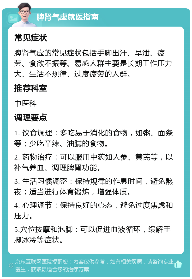 脾肾气虚就医指南 常见症状 脾肾气虚的常见症状包括手脚出汗、早泄、疲劳、食欲不振等。易感人群主要是长期工作压力大、生活不规律、过度疲劳的人群。 推荐科室 中医科 调理要点 1. 饮食调理：多吃易于消化的食物，如粥、面条等；少吃辛辣、油腻的食物。 2. 药物治疗：可以服用中药如人参、黄芪等，以补气养血、调理脾肾功能。 3. 生活习惯调整：保持规律的作息时间，避免熬夜；适当进行体育锻炼，增强体质。 4. 心理调节：保持良好的心态，避免过度焦虑和压力。 5.穴位按摩和泡脚：可以促进血液循环，缓解手脚冰冷等症状。