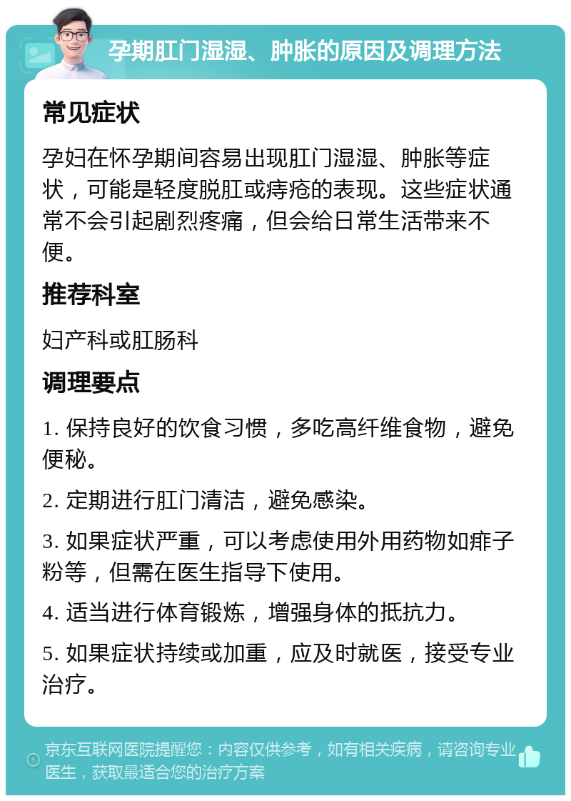 孕期肛门湿湿、肿胀的原因及调理方法 常见症状 孕妇在怀孕期间容易出现肛门湿湿、肿胀等症状，可能是轻度脱肛或痔疮的表现。这些症状通常不会引起剧烈疼痛，但会给日常生活带来不便。 推荐科室 妇产科或肛肠科 调理要点 1. 保持良好的饮食习惯，多吃高纤维食物，避免便秘。 2. 定期进行肛门清洁，避免感染。 3. 如果症状严重，可以考虑使用外用药物如痱子粉等，但需在医生指导下使用。 4. 适当进行体育锻炼，增强身体的抵抗力。 5. 如果症状持续或加重，应及时就医，接受专业治疗。