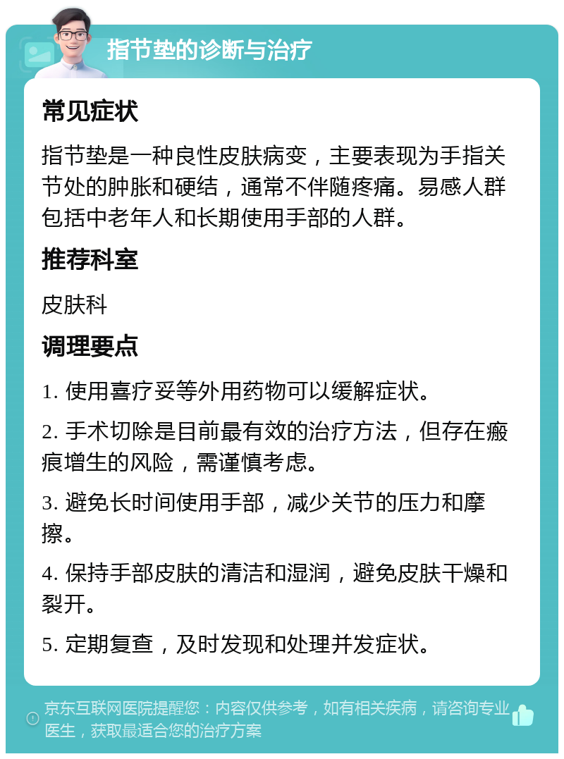 指节垫的诊断与治疗 常见症状 指节垫是一种良性皮肤病变，主要表现为手指关节处的肿胀和硬结，通常不伴随疼痛。易感人群包括中老年人和长期使用手部的人群。 推荐科室 皮肤科 调理要点 1. 使用喜疗妥等外用药物可以缓解症状。 2. 手术切除是目前最有效的治疗方法，但存在瘢痕增生的风险，需谨慎考虑。 3. 避免长时间使用手部，减少关节的压力和摩擦。 4. 保持手部皮肤的清洁和湿润，避免皮肤干燥和裂开。 5. 定期复查，及时发现和处理并发症状。