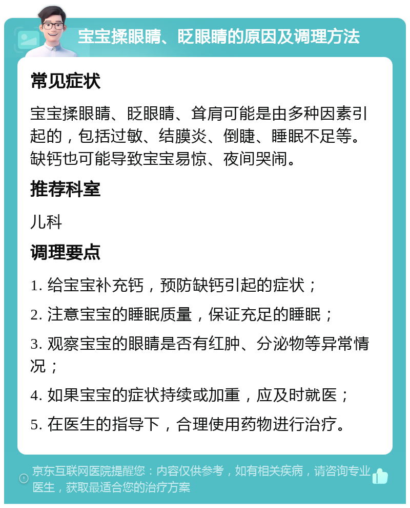 宝宝揉眼睛、眨眼睛的原因及调理方法 常见症状 宝宝揉眼睛、眨眼睛、耸肩可能是由多种因素引起的，包括过敏、结膜炎、倒睫、睡眠不足等。缺钙也可能导致宝宝易惊、夜间哭闹。 推荐科室 儿科 调理要点 1. 给宝宝补充钙，预防缺钙引起的症状； 2. 注意宝宝的睡眠质量，保证充足的睡眠； 3. 观察宝宝的眼睛是否有红肿、分泌物等异常情况； 4. 如果宝宝的症状持续或加重，应及时就医； 5. 在医生的指导下，合理使用药物进行治疗。