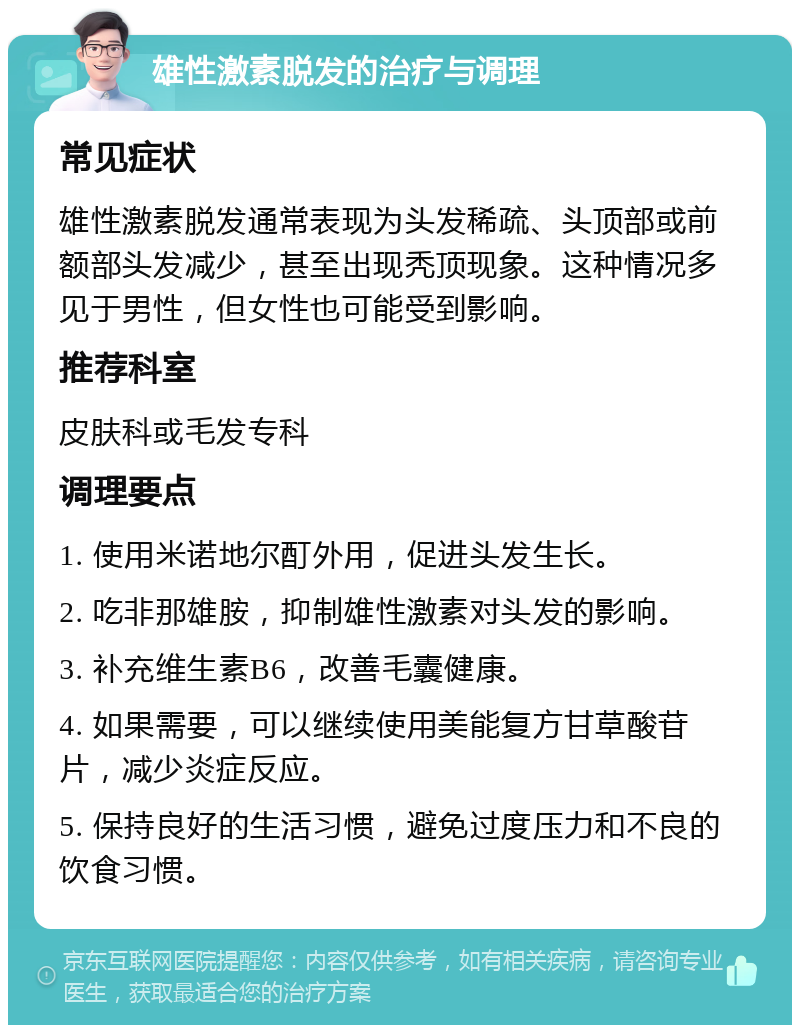 雄性激素脱发的治疗与调理 常见症状 雄性激素脱发通常表现为头发稀疏、头顶部或前额部头发减少，甚至出现秃顶现象。这种情况多见于男性，但女性也可能受到影响。 推荐科室 皮肤科或毛发专科 调理要点 1. 使用米诺地尔酊外用，促进头发生长。 2. 吃非那雄胺，抑制雄性激素对头发的影响。 3. 补充维生素B6，改善毛囊健康。 4. 如果需要，可以继续使用美能复方甘草酸苷片，减少炎症反应。 5. 保持良好的生活习惯，避免过度压力和不良的饮食习惯。