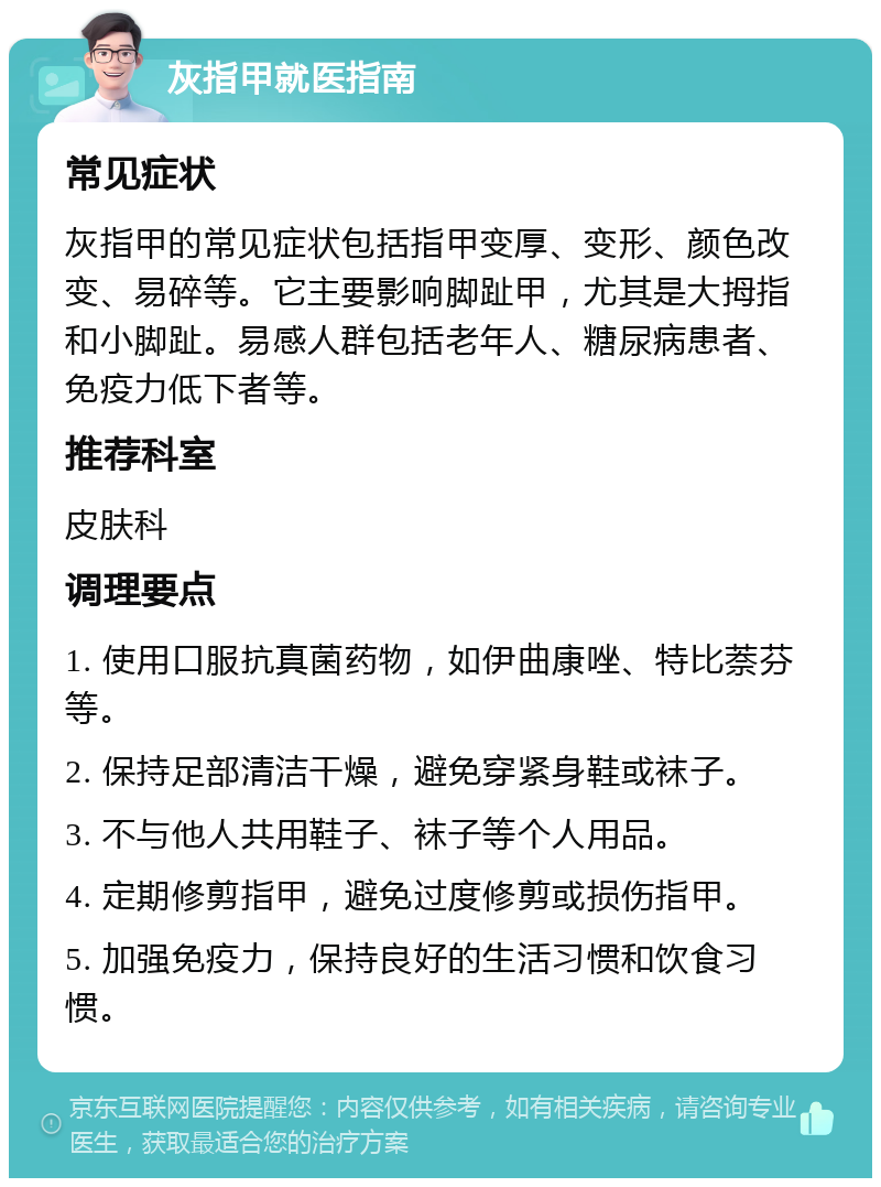 灰指甲就医指南 常见症状 灰指甲的常见症状包括指甲变厚、变形、颜色改变、易碎等。它主要影响脚趾甲，尤其是大拇指和小脚趾。易感人群包括老年人、糖尿病患者、免疫力低下者等。 推荐科室 皮肤科 调理要点 1. 使用口服抗真菌药物，如伊曲康唑、特比萘芬等。 2. 保持足部清洁干燥，避免穿紧身鞋或袜子。 3. 不与他人共用鞋子、袜子等个人用品。 4. 定期修剪指甲，避免过度修剪或损伤指甲。 5. 加强免疫力，保持良好的生活习惯和饮食习惯。