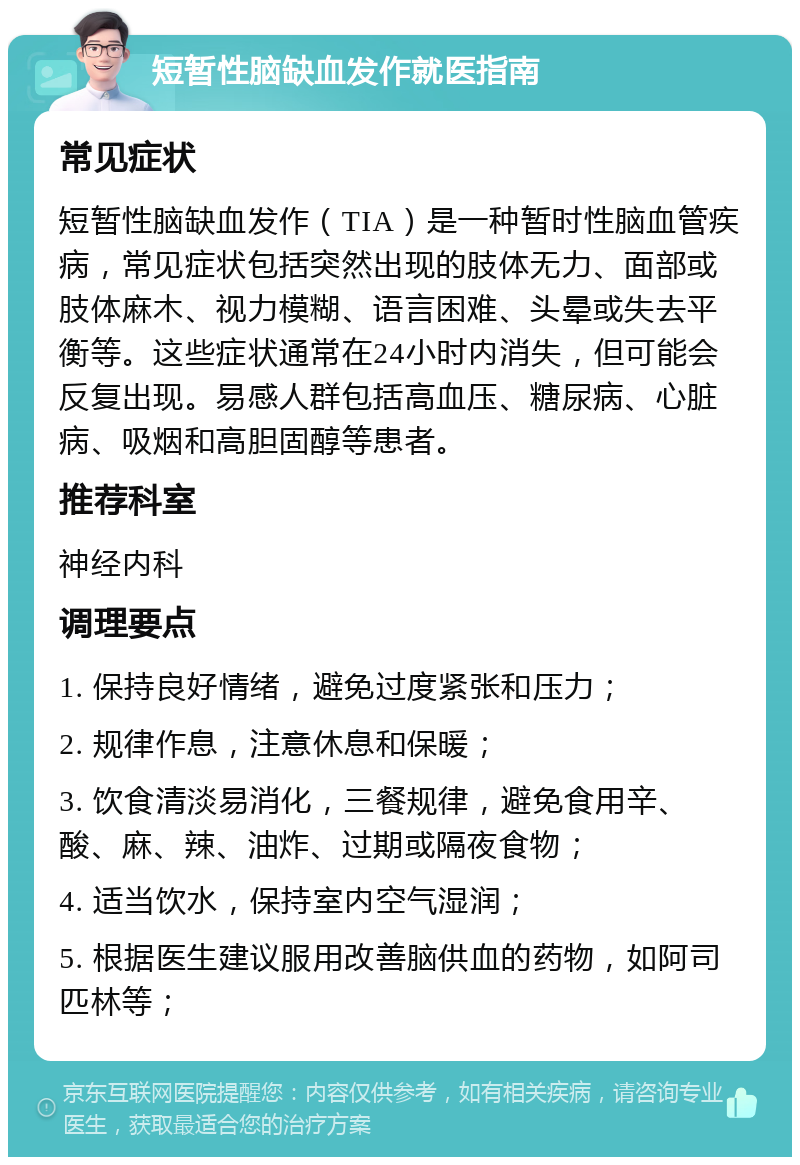 短暂性脑缺血发作就医指南 常见症状 短暂性脑缺血发作（TIA）是一种暂时性脑血管疾病，常见症状包括突然出现的肢体无力、面部或肢体麻木、视力模糊、语言困难、头晕或失去平衡等。这些症状通常在24小时内消失，但可能会反复出现。易感人群包括高血压、糖尿病、心脏病、吸烟和高胆固醇等患者。 推荐科室 神经内科 调理要点 1. 保持良好情绪，避免过度紧张和压力； 2. 规律作息，注意休息和保暖； 3. 饮食清淡易消化，三餐规律，避免食用辛、酸、麻、辣、油炸、过期或隔夜食物； 4. 适当饮水，保持室内空气湿润； 5. 根据医生建议服用改善脑供血的药物，如阿司匹林等；