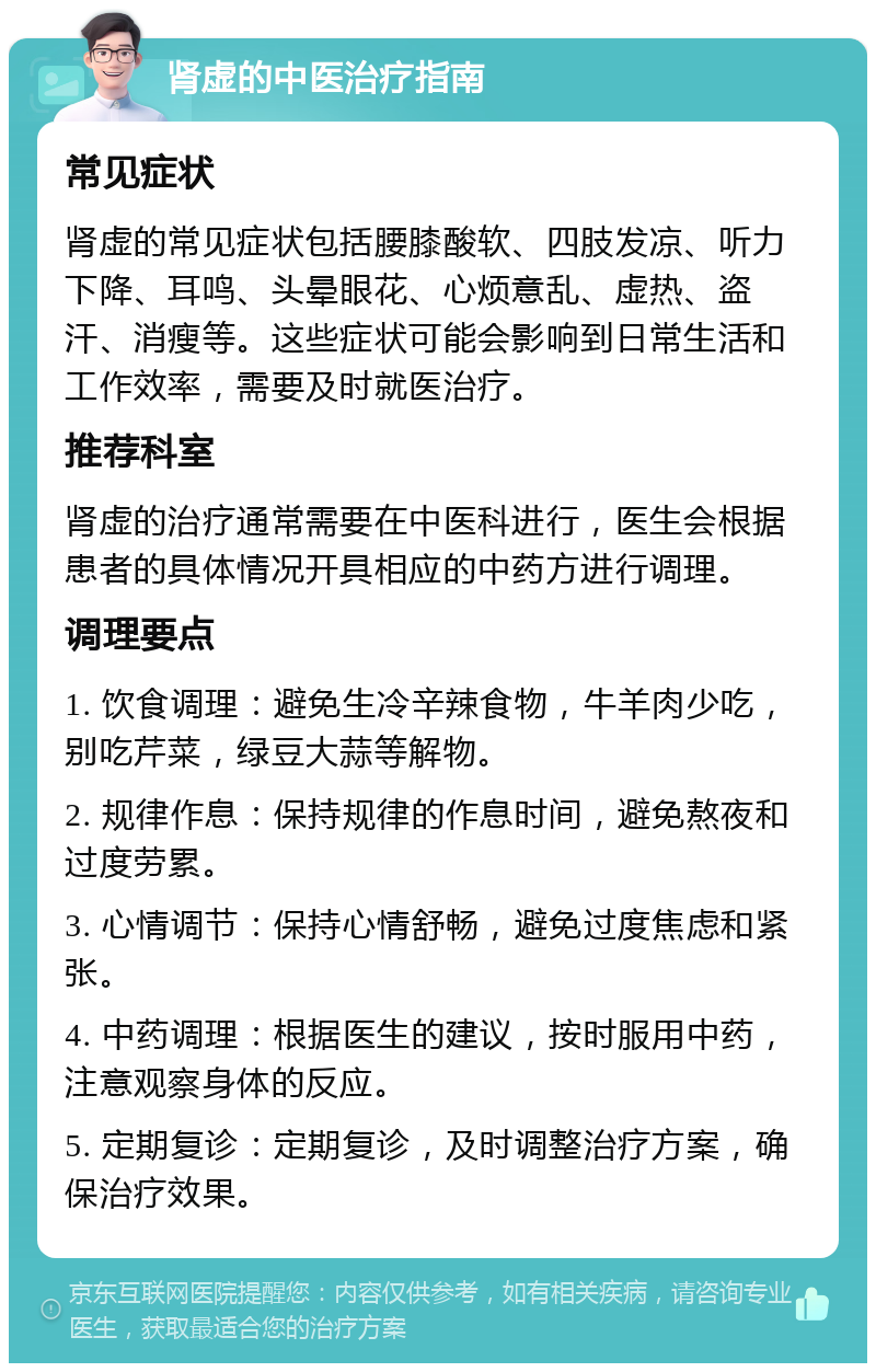 肾虚的中医治疗指南 常见症状 肾虚的常见症状包括腰膝酸软、四肢发凉、听力下降、耳鸣、头晕眼花、心烦意乱、虚热、盗汗、消瘦等。这些症状可能会影响到日常生活和工作效率，需要及时就医治疗。 推荐科室 肾虚的治疗通常需要在中医科进行，医生会根据患者的具体情况开具相应的中药方进行调理。 调理要点 1. 饮食调理：避免生冷辛辣食物，牛羊肉少吃，别吃芹菜，绿豆大蒜等解物。 2. 规律作息：保持规律的作息时间，避免熬夜和过度劳累。 3. 心情调节：保持心情舒畅，避免过度焦虑和紧张。 4. 中药调理：根据医生的建议，按时服用中药，注意观察身体的反应。 5. 定期复诊：定期复诊，及时调整治疗方案，确保治疗效果。