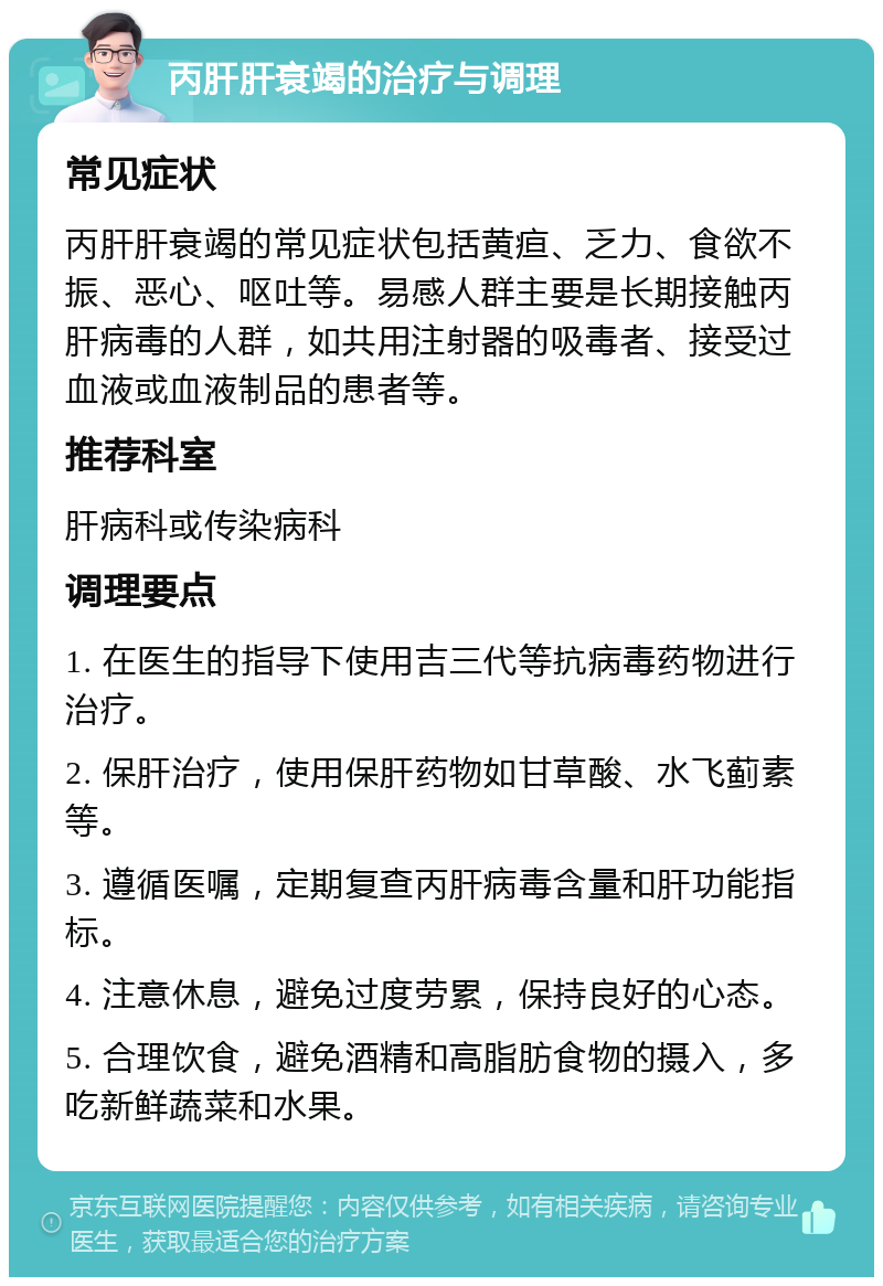 丙肝肝衰竭的治疗与调理 常见症状 丙肝肝衰竭的常见症状包括黄疸、乏力、食欲不振、恶心、呕吐等。易感人群主要是长期接触丙肝病毒的人群，如共用注射器的吸毒者、接受过血液或血液制品的患者等。 推荐科室 肝病科或传染病科 调理要点 1. 在医生的指导下使用吉三代等抗病毒药物进行治疗。 2. 保肝治疗，使用保肝药物如甘草酸、水飞蓟素等。 3. 遵循医嘱，定期复查丙肝病毒含量和肝功能指标。 4. 注意休息，避免过度劳累，保持良好的心态。 5. 合理饮食，避免酒精和高脂肪食物的摄入，多吃新鲜蔬菜和水果。