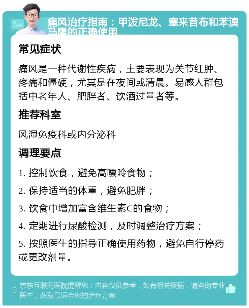 痛风治疗指南：甲泼尼龙、塞来昔布和苯溴马隆的正确使用 常见症状 痛风是一种代谢性疾病，主要表现为关节红肿、疼痛和僵硬，尤其是在夜间或清晨。易感人群包括中老年人、肥胖者、饮酒过量者等。 推荐科室 风湿免疫科或内分泌科 调理要点 1. 控制饮食，避免高嘌呤食物； 2. 保持适当的体重，避免肥胖； 3. 饮食中增加富含维生素C的食物； 4. 定期进行尿酸检测，及时调整治疗方案； 5. 按照医生的指导正确使用药物，避免自行停药或更改剂量。