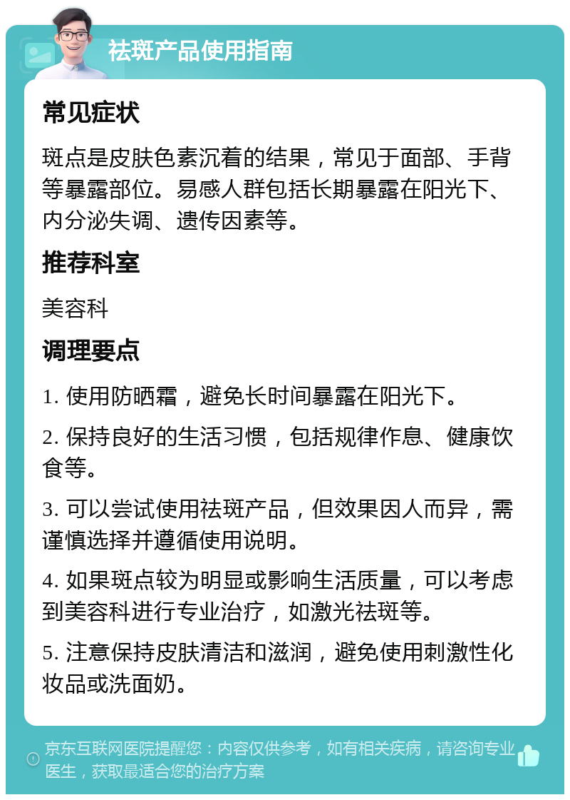 祛斑产品使用指南 常见症状 斑点是皮肤色素沉着的结果，常见于面部、手背等暴露部位。易感人群包括长期暴露在阳光下、内分泌失调、遗传因素等。 推荐科室 美容科 调理要点 1. 使用防晒霜，避免长时间暴露在阳光下。 2. 保持良好的生活习惯，包括规律作息、健康饮食等。 3. 可以尝试使用祛斑产品，但效果因人而异，需谨慎选择并遵循使用说明。 4. 如果斑点较为明显或影响生活质量，可以考虑到美容科进行专业治疗，如激光祛斑等。 5. 注意保持皮肤清洁和滋润，避免使用刺激性化妆品或洗面奶。