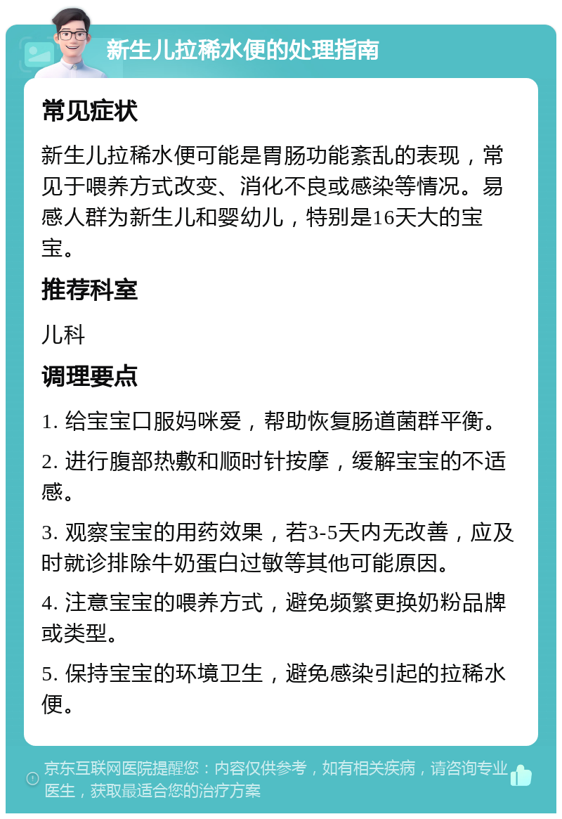 新生儿拉稀水便的处理指南 常见症状 新生儿拉稀水便可能是胃肠功能紊乱的表现，常见于喂养方式改变、消化不良或感染等情况。易感人群为新生儿和婴幼儿，特别是16天大的宝宝。 推荐科室 儿科 调理要点 1. 给宝宝口服妈咪爱，帮助恢复肠道菌群平衡。 2. 进行腹部热敷和顺时针按摩，缓解宝宝的不适感。 3. 观察宝宝的用药效果，若3-5天内无改善，应及时就诊排除牛奶蛋白过敏等其他可能原因。 4. 注意宝宝的喂养方式，避免频繁更换奶粉品牌或类型。 5. 保持宝宝的环境卫生，避免感染引起的拉稀水便。