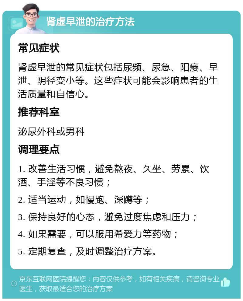 肾虚早泄的治疗方法 常见症状 肾虚早泄的常见症状包括尿频、尿急、阳痿、早泄、阴径变小等。这些症状可能会影响患者的生活质量和自信心。 推荐科室 泌尿外科或男科 调理要点 1. 改善生活习惯，避免熬夜、久坐、劳累、饮酒、手淫等不良习惯； 2. 适当运动，如慢跑、深蹲等； 3. 保持良好的心态，避免过度焦虑和压力； 4. 如果需要，可以服用希爱力等药物； 5. 定期复查，及时调整治疗方案。