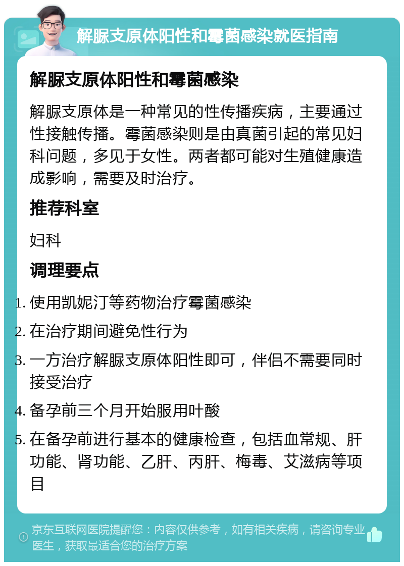 解脲支原体阳性和霉菌感染就医指南 解脲支原体阳性和霉菌感染 解脲支原体是一种常见的性传播疾病，主要通过性接触传播。霉菌感染则是由真菌引起的常见妇科问题，多见于女性。两者都可能对生殖健康造成影响，需要及时治疗。 推荐科室 妇科 调理要点 使用凯妮汀等药物治疗霉菌感染 在治疗期间避免性行为 一方治疗解脲支原体阳性即可，伴侣不需要同时接受治疗 备孕前三个月开始服用叶酸 在备孕前进行基本的健康检查，包括血常规、肝功能、肾功能、乙肝、丙肝、梅毒、艾滋病等项目