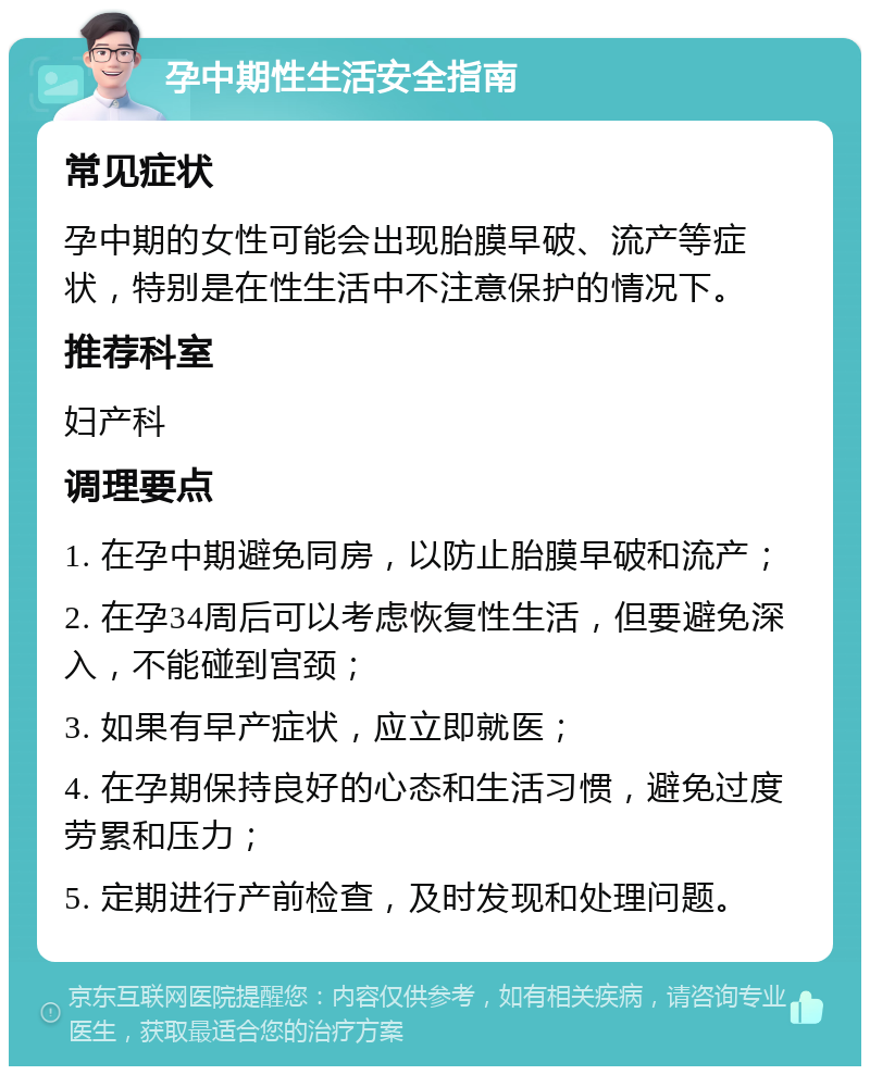 孕中期性生活安全指南 常见症状 孕中期的女性可能会出现胎膜早破、流产等症状，特别是在性生活中不注意保护的情况下。 推荐科室 妇产科 调理要点 1. 在孕中期避免同房，以防止胎膜早破和流产； 2. 在孕34周后可以考虑恢复性生活，但要避免深入，不能碰到宫颈； 3. 如果有早产症状，应立即就医； 4. 在孕期保持良好的心态和生活习惯，避免过度劳累和压力； 5. 定期进行产前检查，及时发现和处理问题。