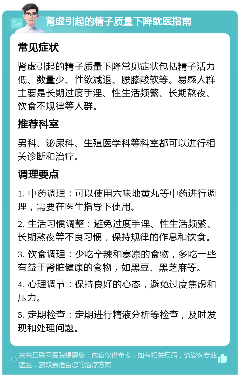 肾虚引起的精子质量下降就医指南 常见症状 肾虚引起的精子质量下降常见症状包括精子活力低、数量少、性欲减退、腰膝酸软等。易感人群主要是长期过度手淫、性生活频繁、长期熬夜、饮食不规律等人群。 推荐科室 男科、泌尿科、生殖医学科等科室都可以进行相关诊断和治疗。 调理要点 1. 中药调理：可以使用六味地黄丸等中药进行调理，需要在医生指导下使用。 2. 生活习惯调整：避免过度手淫、性生活频繁、长期熬夜等不良习惯，保持规律的作息和饮食。 3. 饮食调理：少吃辛辣和寒凉的食物，多吃一些有益于肾脏健康的食物，如黑豆、黑芝麻等。 4. 心理调节：保持良好的心态，避免过度焦虑和压力。 5. 定期检查：定期进行精液分析等检查，及时发现和处理问题。