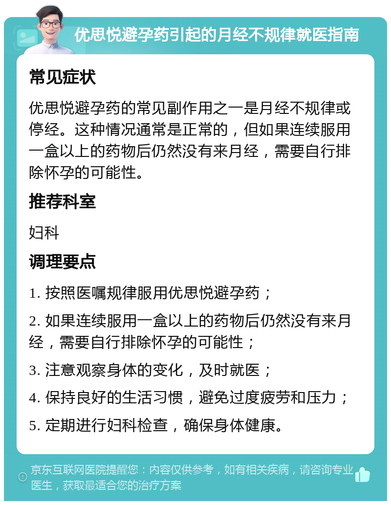 优思悦避孕药引起的月经不规律就医指南 常见症状 优思悦避孕药的常见副作用之一是月经不规律或停经。这种情况通常是正常的，但如果连续服用一盒以上的药物后仍然没有来月经，需要自行排除怀孕的可能性。 推荐科室 妇科 调理要点 1. 按照医嘱规律服用优思悦避孕药； 2. 如果连续服用一盒以上的药物后仍然没有来月经，需要自行排除怀孕的可能性； 3. 注意观察身体的变化，及时就医； 4. 保持良好的生活习惯，避免过度疲劳和压力； 5. 定期进行妇科检查，确保身体健康。