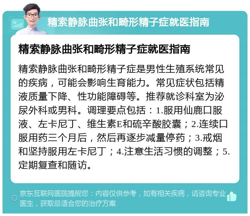 精索静脉曲张和畸形精子症就医指南 精索静脉曲张和畸形精子症就医指南 精索静脉曲张和畸形精子症是男性生殖系统常见的疾病，可能会影响生育能力。常见症状包括精液质量下降、性功能障碍等。推荐就诊科室为泌尿外科或男科。调理要点包括：1.服用仙鹿口服液、左卡尼丁、维生素E和硫辛酸胶囊；2.连续口服用药三个月后，然后再逐步减量停药；3.戒烟和坚持服用左卡尼丁；4.注意生活习惯的调整；5.定期复查和随访。