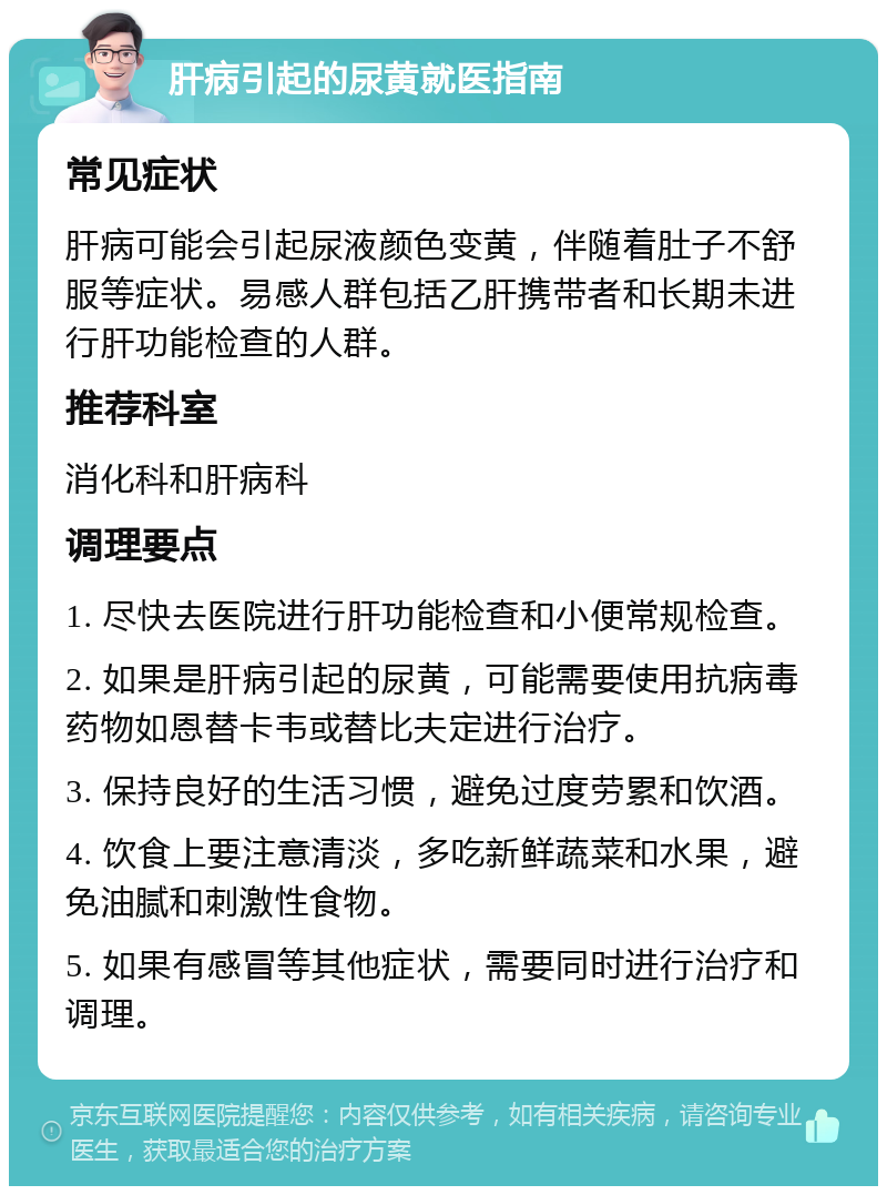 肝病引起的尿黄就医指南 常见症状 肝病可能会引起尿液颜色变黄，伴随着肚子不舒服等症状。易感人群包括乙肝携带者和长期未进行肝功能检查的人群。 推荐科室 消化科和肝病科 调理要点 1. 尽快去医院进行肝功能检查和小便常规检查。 2. 如果是肝病引起的尿黄，可能需要使用抗病毒药物如恩替卡韦或替比夫定进行治疗。 3. 保持良好的生活习惯，避免过度劳累和饮酒。 4. 饮食上要注意清淡，多吃新鲜蔬菜和水果，避免油腻和刺激性食物。 5. 如果有感冒等其他症状，需要同时进行治疗和调理。