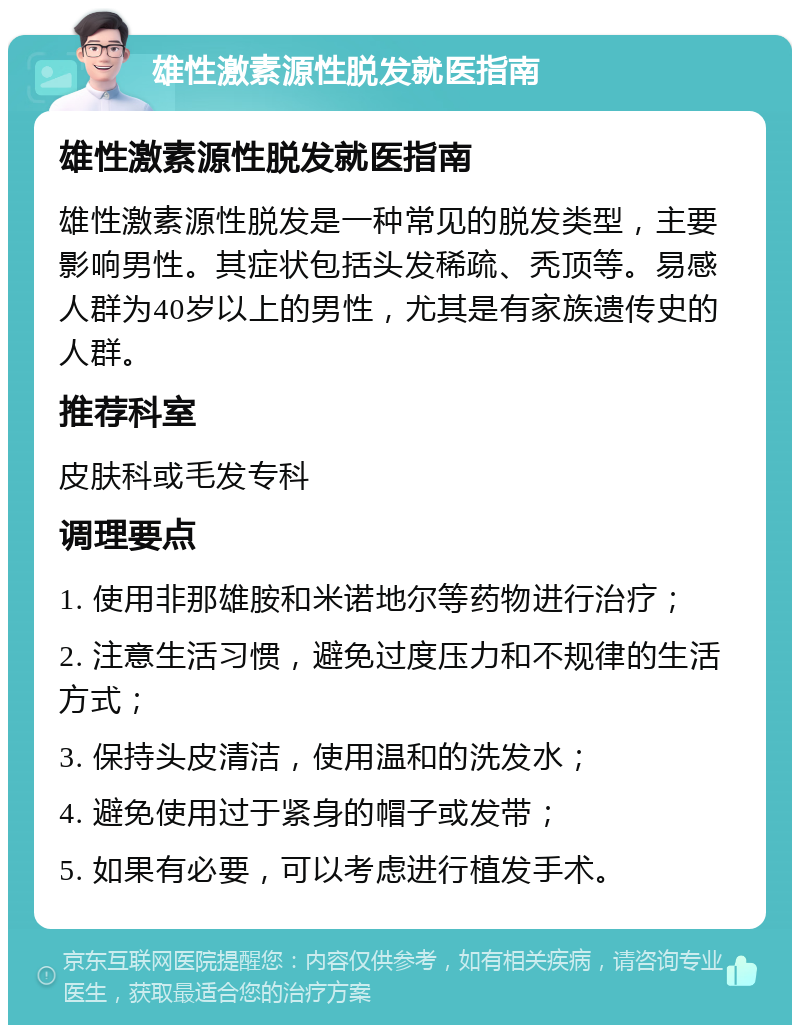 雄性激素源性脱发就医指南 雄性激素源性脱发就医指南 雄性激素源性脱发是一种常见的脱发类型，主要影响男性。其症状包括头发稀疏、秃顶等。易感人群为40岁以上的男性，尤其是有家族遗传史的人群。 推荐科室 皮肤科或毛发专科 调理要点 1. 使用非那雄胺和米诺地尔等药物进行治疗； 2. 注意生活习惯，避免过度压力和不规律的生活方式； 3. 保持头皮清洁，使用温和的洗发水； 4. 避免使用过于紧身的帽子或发带； 5. 如果有必要，可以考虑进行植发手术。