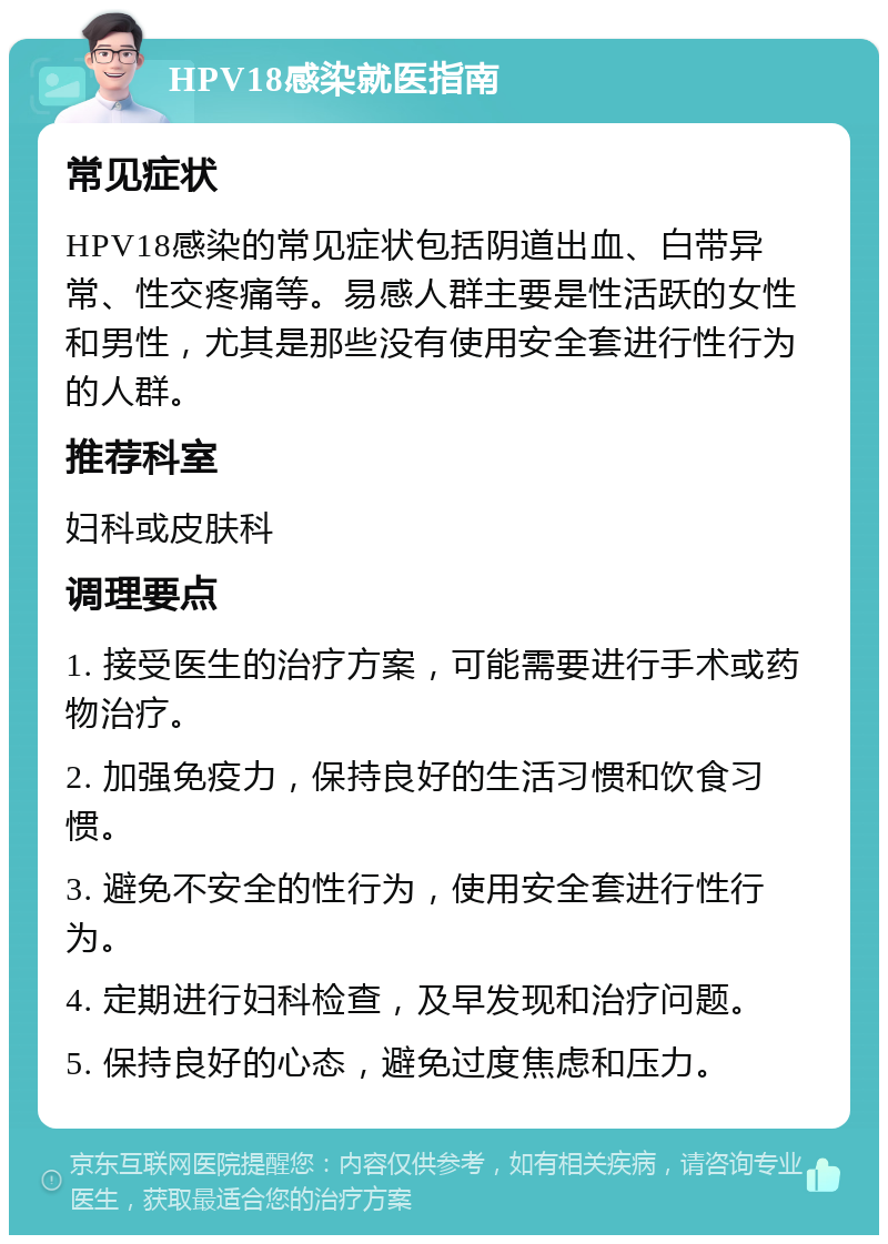 HPV18感染就医指南 常见症状 HPV18感染的常见症状包括阴道出血、白带异常、性交疼痛等。易感人群主要是性活跃的女性和男性，尤其是那些没有使用安全套进行性行为的人群。 推荐科室 妇科或皮肤科 调理要点 1. 接受医生的治疗方案，可能需要进行手术或药物治疗。 2. 加强免疫力，保持良好的生活习惯和饮食习惯。 3. 避免不安全的性行为，使用安全套进行性行为。 4. 定期进行妇科检查，及早发现和治疗问题。 5. 保持良好的心态，避免过度焦虑和压力。