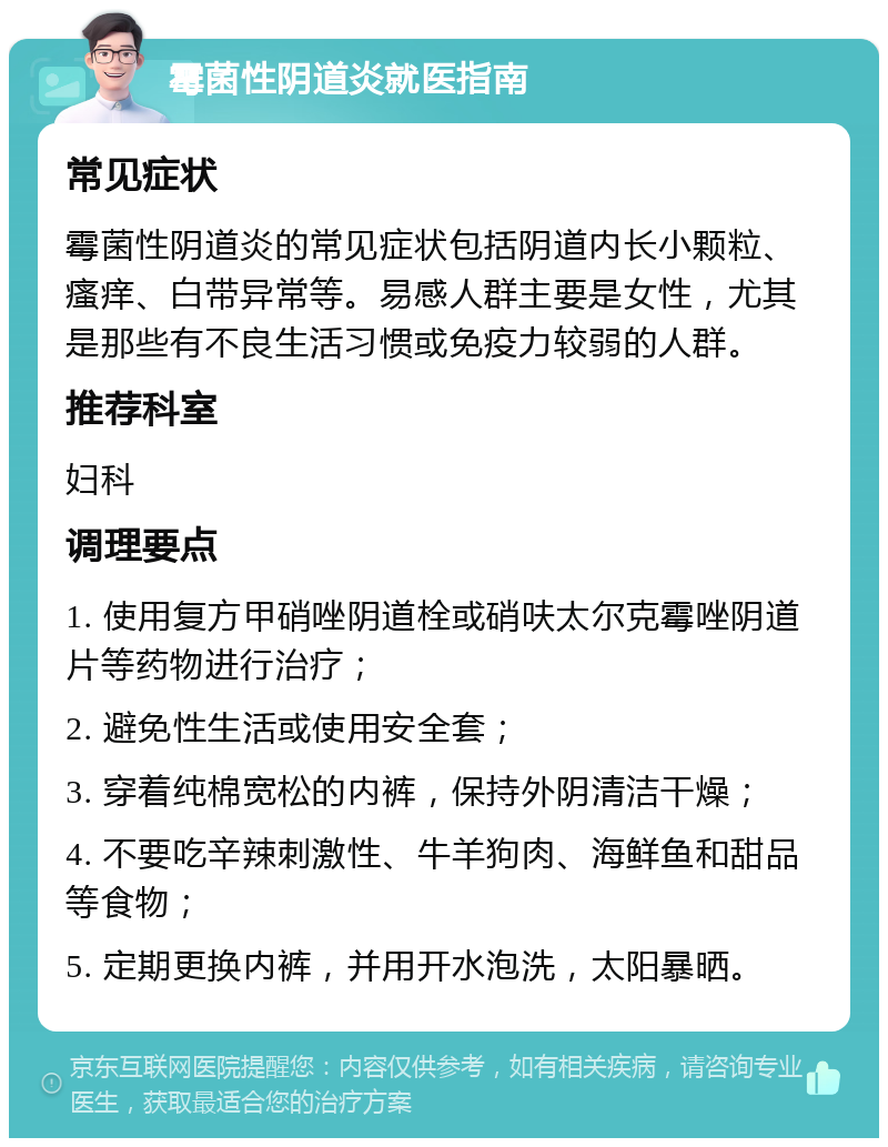 霉菌性阴道炎就医指南 常见症状 霉菌性阴道炎的常见症状包括阴道内长小颗粒、瘙痒、白带异常等。易感人群主要是女性，尤其是那些有不良生活习惯或免疫力较弱的人群。 推荐科室 妇科 调理要点 1. 使用复方甲硝唑阴道栓或硝呋太尔克霉唑阴道片等药物进行治疗； 2. 避免性生活或使用安全套； 3. 穿着纯棉宽松的内裤，保持外阴清洁干燥； 4. 不要吃辛辣刺激性、牛羊狗肉、海鲜鱼和甜品等食物； 5. 定期更换内裤，并用开水泡洗，太阳暴晒。