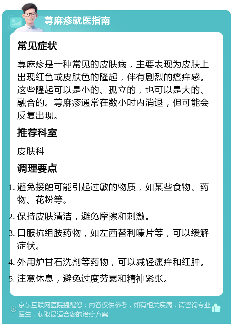 荨麻疹就医指南 常见症状 荨麻疹是一种常见的皮肤病，主要表现为皮肤上出现红色或皮肤色的隆起，伴有剧烈的瘙痒感。这些隆起可以是小的、孤立的，也可以是大的、融合的。荨麻疹通常在数小时内消退，但可能会反复出现。 推荐科室 皮肤科 调理要点 避免接触可能引起过敏的物质，如某些食物、药物、花粉等。 保持皮肤清洁，避免摩擦和刺激。 口服抗组胺药物，如左西替利嗪片等，可以缓解症状。 外用炉甘石洗剂等药物，可以减轻瘙痒和红肿。 注意休息，避免过度劳累和精神紧张。