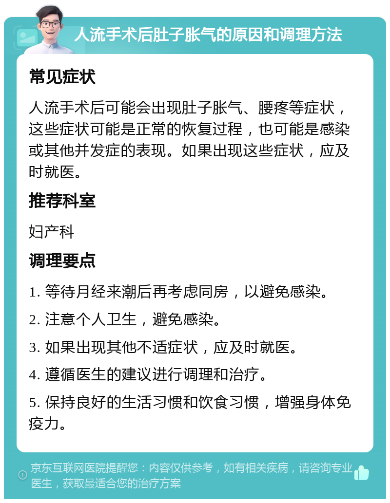 人流手术后肚子胀气的原因和调理方法 常见症状 人流手术后可能会出现肚子胀气、腰疼等症状，这些症状可能是正常的恢复过程，也可能是感染或其他并发症的表现。如果出现这些症状，应及时就医。 推荐科室 妇产科 调理要点 1. 等待月经来潮后再考虑同房，以避免感染。 2. 注意个人卫生，避免感染。 3. 如果出现其他不适症状，应及时就医。 4. 遵循医生的建议进行调理和治疗。 5. 保持良好的生活习惯和饮食习惯，增强身体免疫力。