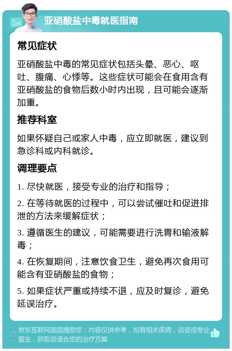 亚硝酸盐中毒就医指南 常见症状 亚硝酸盐中毒的常见症状包括头晕、恶心、呕吐、腹痛、心悸等。这些症状可能会在食用含有亚硝酸盐的食物后数小时内出现，且可能会逐渐加重。 推荐科室 如果怀疑自己或家人中毒，应立即就医，建议到急诊科或内科就诊。 调理要点 1. 尽快就医，接受专业的治疗和指导； 2. 在等待就医的过程中，可以尝试催吐和促进排泄的方法来缓解症状； 3. 遵循医生的建议，可能需要进行洗胃和输液解毒； 4. 在恢复期间，注意饮食卫生，避免再次食用可能含有亚硝酸盐的食物； 5. 如果症状严重或持续不退，应及时复诊，避免延误治疗。