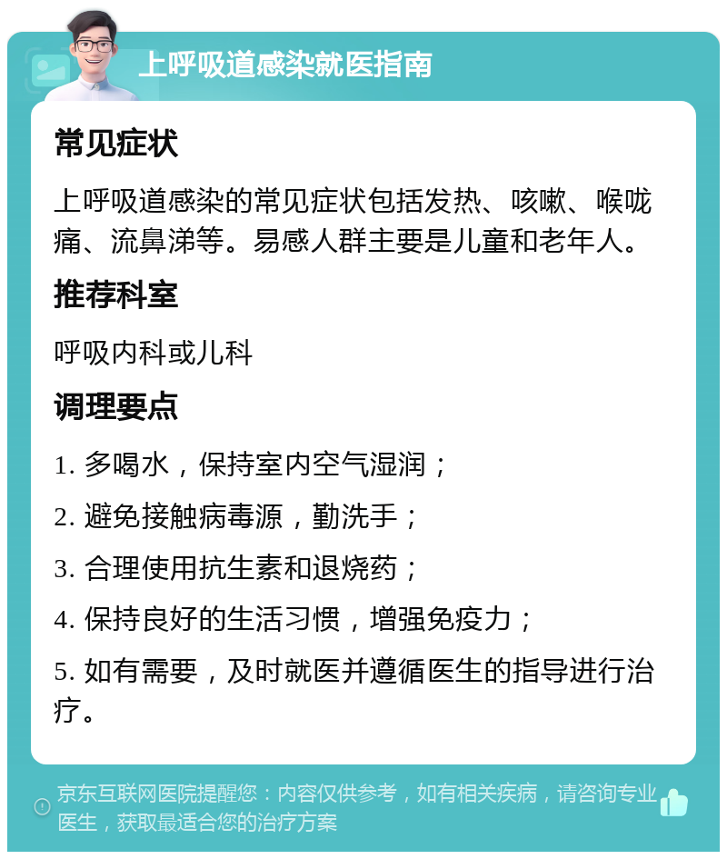 上呼吸道感染就医指南 常见症状 上呼吸道感染的常见症状包括发热、咳嗽、喉咙痛、流鼻涕等。易感人群主要是儿童和老年人。 推荐科室 呼吸内科或儿科 调理要点 1. 多喝水，保持室内空气湿润； 2. 避免接触病毒源，勤洗手； 3. 合理使用抗生素和退烧药； 4. 保持良好的生活习惯，增强免疫力； 5. 如有需要，及时就医并遵循医生的指导进行治疗。