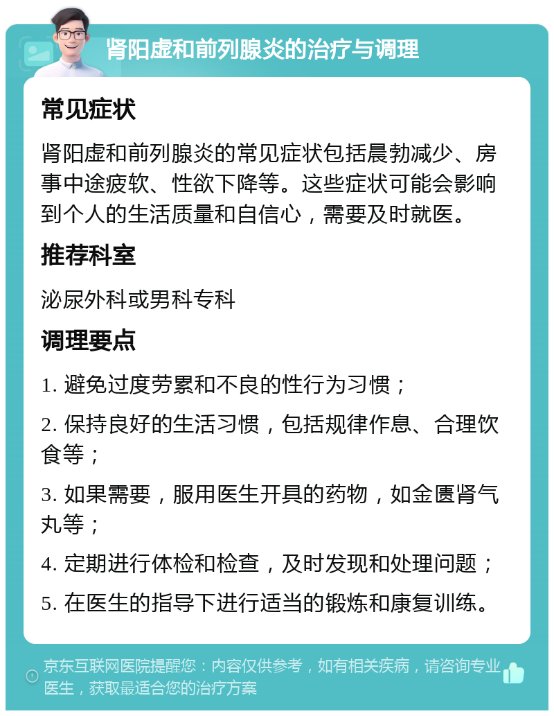 肾阳虚和前列腺炎的治疗与调理 常见症状 肾阳虚和前列腺炎的常见症状包括晨勃减少、房事中途疲软、性欲下降等。这些症状可能会影响到个人的生活质量和自信心，需要及时就医。 推荐科室 泌尿外科或男科专科 调理要点 1. 避免过度劳累和不良的性行为习惯； 2. 保持良好的生活习惯，包括规律作息、合理饮食等； 3. 如果需要，服用医生开具的药物，如金匮肾气丸等； 4. 定期进行体检和检查，及时发现和处理问题； 5. 在医生的指导下进行适当的锻炼和康复训练。