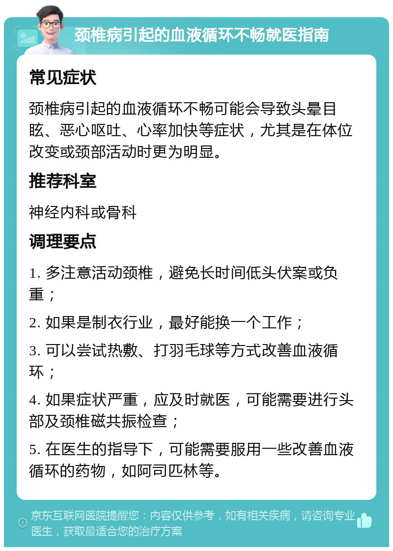 颈椎病引起的血液循环不畅就医指南 常见症状 颈椎病引起的血液循环不畅可能会导致头晕目眩、恶心呕吐、心率加快等症状，尤其是在体位改变或颈部活动时更为明显。 推荐科室 神经内科或骨科 调理要点 1. 多注意活动颈椎，避免长时间低头伏案或负重； 2. 如果是制衣行业，最好能换一个工作； 3. 可以尝试热敷、打羽毛球等方式改善血液循环； 4. 如果症状严重，应及时就医，可能需要进行头部及颈椎磁共振检查； 5. 在医生的指导下，可能需要服用一些改善血液循环的药物，如阿司匹林等。