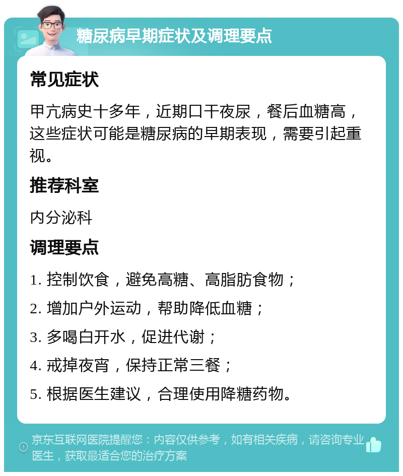 糖尿病早期症状及调理要点 常见症状 甲亢病史十多年，近期口干夜尿，餐后血糖高，这些症状可能是糖尿病的早期表现，需要引起重视。 推荐科室 内分泌科 调理要点 1. 控制饮食，避免高糖、高脂肪食物； 2. 增加户外运动，帮助降低血糖； 3. 多喝白开水，促进代谢； 4. 戒掉夜宵，保持正常三餐； 5. 根据医生建议，合理使用降糖药物。