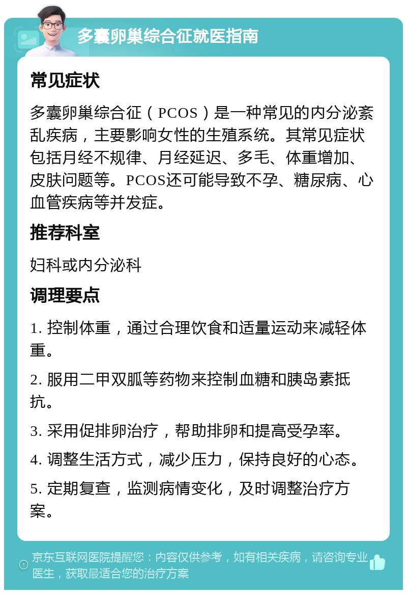 多囊卵巢综合征就医指南 常见症状 多囊卵巢综合征（PCOS）是一种常见的内分泌紊乱疾病，主要影响女性的生殖系统。其常见症状包括月经不规律、月经延迟、多毛、体重增加、皮肤问题等。PCOS还可能导致不孕、糖尿病、心血管疾病等并发症。 推荐科室 妇科或内分泌科 调理要点 1. 控制体重，通过合理饮食和适量运动来减轻体重。 2. 服用二甲双胍等药物来控制血糖和胰岛素抵抗。 3. 采用促排卵治疗，帮助排卵和提高受孕率。 4. 调整生活方式，减少压力，保持良好的心态。 5. 定期复查，监测病情变化，及时调整治疗方案。