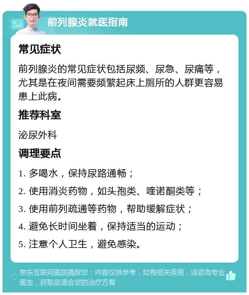 前列腺炎就医指南 常见症状 前列腺炎的常见症状包括尿频、尿急、尿痛等，尤其是在夜间需要频繁起床上厕所的人群更容易患上此病。 推荐科室 泌尿外科 调理要点 1. 多喝水，保持尿路通畅； 2. 使用消炎药物，如头孢类、喹诺酮类等； 3. 使用前列疏通等药物，帮助缓解症状； 4. 避免长时间坐着，保持适当的运动； 5. 注意个人卫生，避免感染。