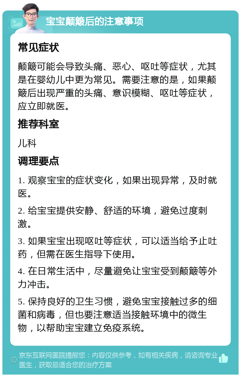 宝宝颠簸后的注意事项 常见症状 颠簸可能会导致头痛、恶心、呕吐等症状，尤其是在婴幼儿中更为常见。需要注意的是，如果颠簸后出现严重的头痛、意识模糊、呕吐等症状，应立即就医。 推荐科室 儿科 调理要点 1. 观察宝宝的症状变化，如果出现异常，及时就医。 2. 给宝宝提供安静、舒适的环境，避免过度刺激。 3. 如果宝宝出现呕吐等症状，可以适当给予止吐药，但需在医生指导下使用。 4. 在日常生活中，尽量避免让宝宝受到颠簸等外力冲击。 5. 保持良好的卫生习惯，避免宝宝接触过多的细菌和病毒，但也要注意适当接触环境中的微生物，以帮助宝宝建立免疫系统。