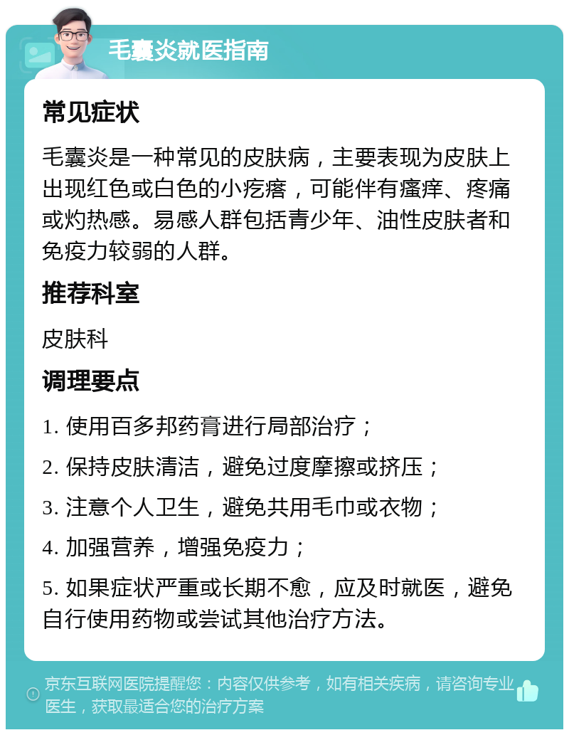 毛囊炎就医指南 常见症状 毛囊炎是一种常见的皮肤病，主要表现为皮肤上出现红色或白色的小疙瘩，可能伴有瘙痒、疼痛或灼热感。易感人群包括青少年、油性皮肤者和免疫力较弱的人群。 推荐科室 皮肤科 调理要点 1. 使用百多邦药膏进行局部治疗； 2. 保持皮肤清洁，避免过度摩擦或挤压； 3. 注意个人卫生，避免共用毛巾或衣物； 4. 加强营养，增强免疫力； 5. 如果症状严重或长期不愈，应及时就医，避免自行使用药物或尝试其他治疗方法。