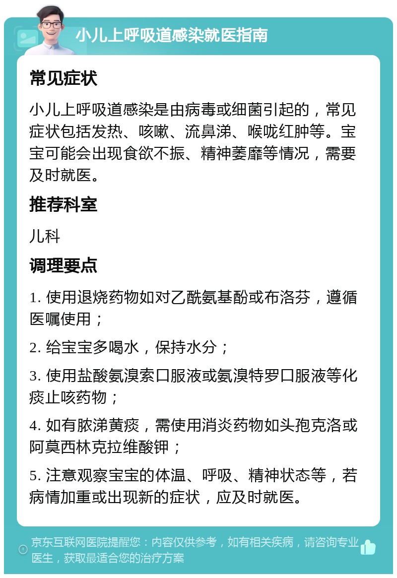 小儿上呼吸道感染就医指南 常见症状 小儿上呼吸道感染是由病毒或细菌引起的，常见症状包括发热、咳嗽、流鼻涕、喉咙红肿等。宝宝可能会出现食欲不振、精神萎靡等情况，需要及时就医。 推荐科室 儿科 调理要点 1. 使用退烧药物如对乙酰氨基酚或布洛芬，遵循医嘱使用； 2. 给宝宝多喝水，保持水分； 3. 使用盐酸氨溴索口服液或氨溴特罗口服液等化痰止咳药物； 4. 如有脓涕黄痰，需使用消炎药物如头孢克洛或阿莫西林克拉维酸钾； 5. 注意观察宝宝的体温、呼吸、精神状态等，若病情加重或出现新的症状，应及时就医。