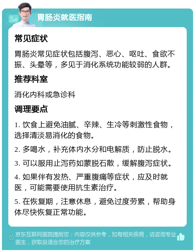 胃肠炎就医指南 常见症状 胃肠炎常见症状包括腹泻、恶心、呕吐、食欲不振、头晕等，多见于消化系统功能较弱的人群。 推荐科室 消化内科或急诊科 调理要点 1. 饮食上避免油腻、辛辣、生冷等刺激性食物，选择清淡易消化的食物。 2. 多喝水，补充体内水分和电解质，防止脱水。 3. 可以服用止泻药如蒙脱石散，缓解腹泻症状。 4. 如果伴有发热、严重腹痛等症状，应及时就医，可能需要使用抗生素治疗。 5. 在恢复期，注意休息，避免过度劳累，帮助身体尽快恢复正常功能。