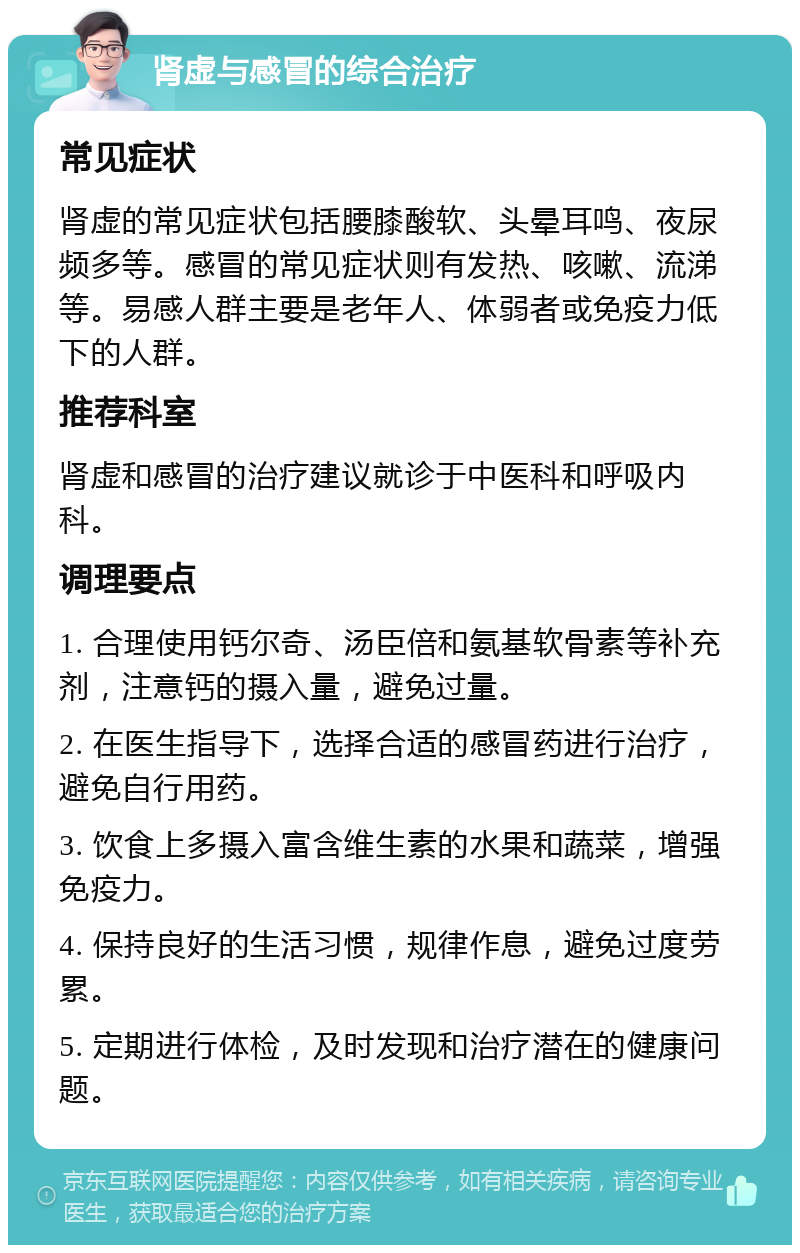 肾虚与感冒的综合治疗 常见症状 肾虚的常见症状包括腰膝酸软、头晕耳鸣、夜尿频多等。感冒的常见症状则有发热、咳嗽、流涕等。易感人群主要是老年人、体弱者或免疫力低下的人群。 推荐科室 肾虚和感冒的治疗建议就诊于中医科和呼吸内科。 调理要点 1. 合理使用钙尔奇、汤臣倍和氨基软骨素等补充剂，注意钙的摄入量，避免过量。 2. 在医生指导下，选择合适的感冒药进行治疗，避免自行用药。 3. 饮食上多摄入富含维生素的水果和蔬菜，增强免疫力。 4. 保持良好的生活习惯，规律作息，避免过度劳累。 5. 定期进行体检，及时发现和治疗潜在的健康问题。