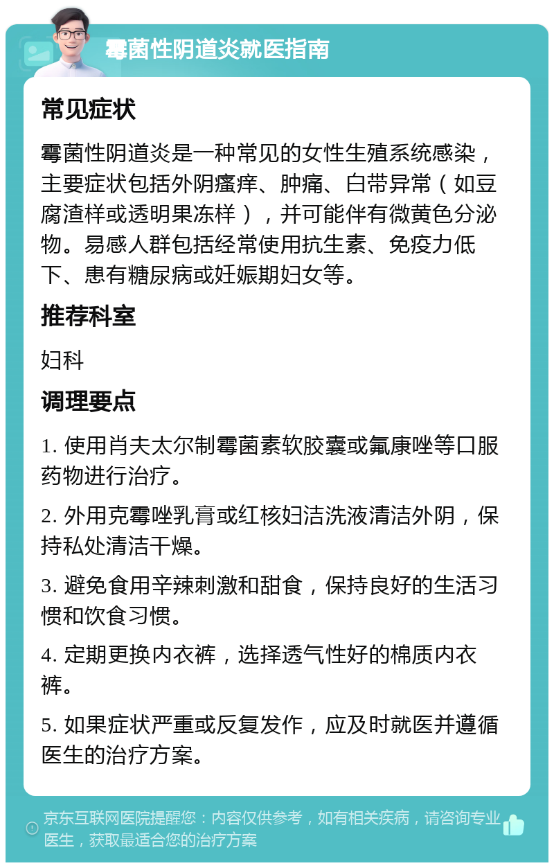 霉菌性阴道炎就医指南 常见症状 霉菌性阴道炎是一种常见的女性生殖系统感染，主要症状包括外阴瘙痒、肿痛、白带异常（如豆腐渣样或透明果冻样），并可能伴有微黄色分泌物。易感人群包括经常使用抗生素、免疫力低下、患有糖尿病或妊娠期妇女等。 推荐科室 妇科 调理要点 1. 使用肖夫太尔制霉菌素软胶囊或氟康唑等口服药物进行治疗。 2. 外用克霉唑乳膏或红核妇洁洗液清洁外阴，保持私处清洁干燥。 3. 避免食用辛辣刺激和甜食，保持良好的生活习惯和饮食习惯。 4. 定期更换内衣裤，选择透气性好的棉质内衣裤。 5. 如果症状严重或反复发作，应及时就医并遵循医生的治疗方案。