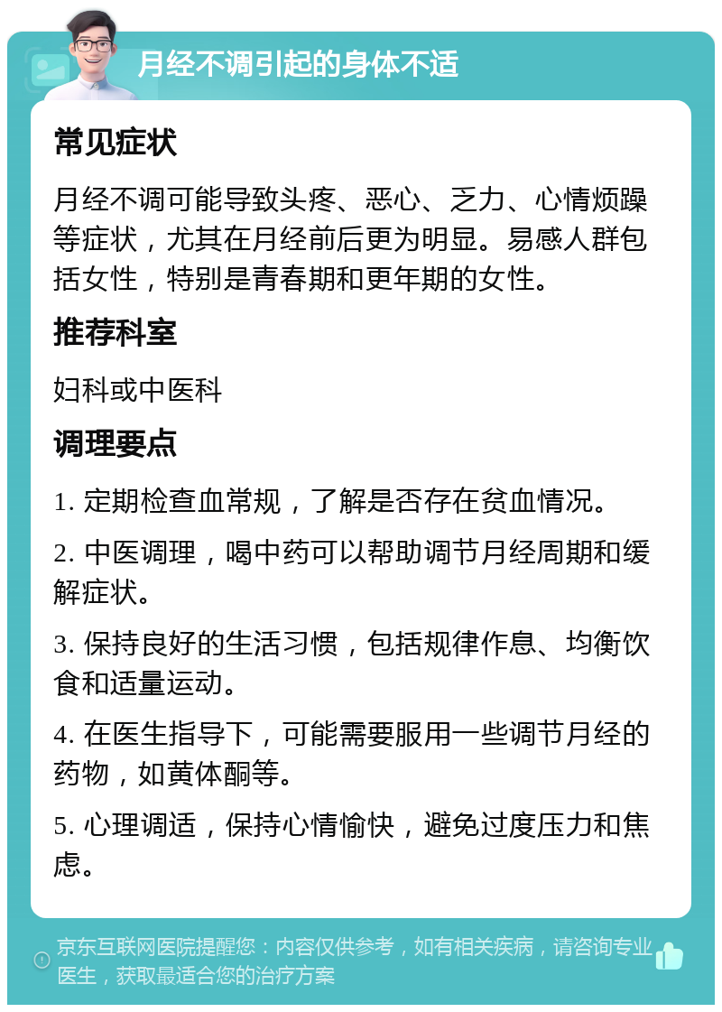 月经不调引起的身体不适 常见症状 月经不调可能导致头疼、恶心、乏力、心情烦躁等症状，尤其在月经前后更为明显。易感人群包括女性，特别是青春期和更年期的女性。 推荐科室 妇科或中医科 调理要点 1. 定期检查血常规，了解是否存在贫血情况。 2. 中医调理，喝中药可以帮助调节月经周期和缓解症状。 3. 保持良好的生活习惯，包括规律作息、均衡饮食和适量运动。 4. 在医生指导下，可能需要服用一些调节月经的药物，如黄体酮等。 5. 心理调适，保持心情愉快，避免过度压力和焦虑。