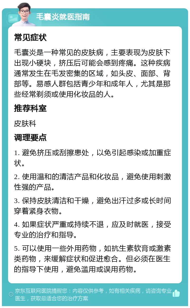 毛囊炎就医指南 常见症状 毛囊炎是一种常见的皮肤病，主要表现为皮肤下出现小硬块，挤压后可能会感到疼痛。这种疾病通常发生在毛发密集的区域，如头皮、面部、背部等。易感人群包括青少年和成年人，尤其是那些经常剃须或使用化妆品的人。 推荐科室 皮肤科 调理要点 1. 避免挤压或刮擦患处，以免引起感染或加重症状。 2. 使用温和的清洁产品和化妆品，避免使用刺激性强的产品。 3. 保持皮肤清洁和干燥，避免出汗过多或长时间穿着紧身衣物。 4. 如果症状严重或持续不退，应及时就医，接受专业的治疗和指导。 5. 可以使用一些外用药物，如抗生素软膏或激素类药物，来缓解症状和促进愈合。但必须在医生的指导下使用，避免滥用或误用药物。