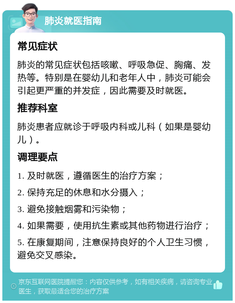 肺炎就医指南 常见症状 肺炎的常见症状包括咳嗽、呼吸急促、胸痛、发热等。特别是在婴幼儿和老年人中，肺炎可能会引起更严重的并发症，因此需要及时就医。 推荐科室 肺炎患者应就诊于呼吸内科或儿科（如果是婴幼儿）。 调理要点 1. 及时就医，遵循医生的治疗方案； 2. 保持充足的休息和水分摄入； 3. 避免接触烟雾和污染物； 4. 如果需要，使用抗生素或其他药物进行治疗； 5. 在康复期间，注意保持良好的个人卫生习惯，避免交叉感染。