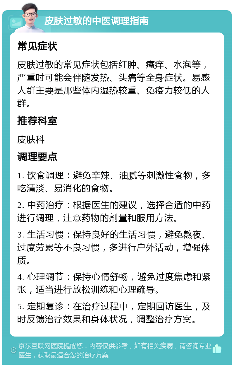 皮肤过敏的中医调理指南 常见症状 皮肤过敏的常见症状包括红肿、瘙痒、水泡等，严重时可能会伴随发热、头痛等全身症状。易感人群主要是那些体内湿热较重、免疫力较低的人群。 推荐科室 皮肤科 调理要点 1. 饮食调理：避免辛辣、油腻等刺激性食物，多吃清淡、易消化的食物。 2. 中药治疗：根据医生的建议，选择合适的中药进行调理，注意药物的剂量和服用方法。 3. 生活习惯：保持良好的生活习惯，避免熬夜、过度劳累等不良习惯，多进行户外活动，增强体质。 4. 心理调节：保持心情舒畅，避免过度焦虑和紧张，适当进行放松训练和心理疏导。 5. 定期复诊：在治疗过程中，定期回访医生，及时反馈治疗效果和身体状况，调整治疗方案。