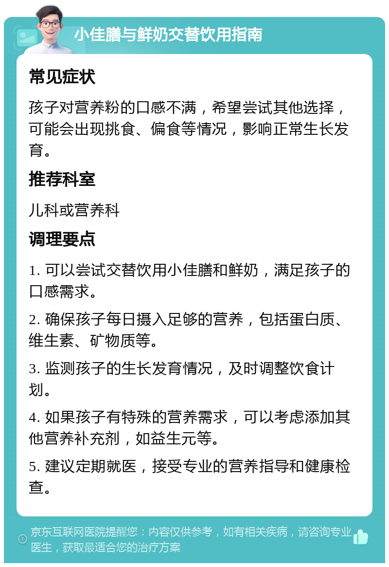 小佳膳与鲜奶交替饮用指南 常见症状 孩子对营养粉的口感不满，希望尝试其他选择，可能会出现挑食、偏食等情况，影响正常生长发育。 推荐科室 儿科或营养科 调理要点 1. 可以尝试交替饮用小佳膳和鲜奶，满足孩子的口感需求。 2. 确保孩子每日摄入足够的营养，包括蛋白质、维生素、矿物质等。 3. 监测孩子的生长发育情况，及时调整饮食计划。 4. 如果孩子有特殊的营养需求，可以考虑添加其他营养补充剂，如益生元等。 5. 建议定期就医，接受专业的营养指导和健康检查。