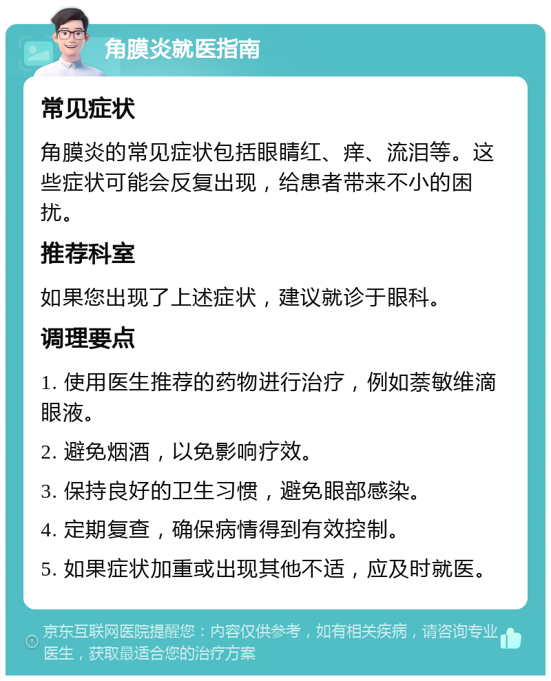 角膜炎就医指南 常见症状 角膜炎的常见症状包括眼睛红、痒、流泪等。这些症状可能会反复出现，给患者带来不小的困扰。 推荐科室 如果您出现了上述症状，建议就诊于眼科。 调理要点 1. 使用医生推荐的药物进行治疗，例如萘敏维滴眼液。 2. 避免烟酒，以免影响疗效。 3. 保持良好的卫生习惯，避免眼部感染。 4. 定期复查，确保病情得到有效控制。 5. 如果症状加重或出现其他不适，应及时就医。