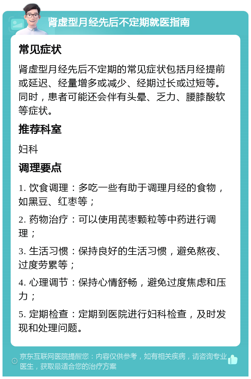 肾虚型月经先后不定期就医指南 常见症状 肾虚型月经先后不定期的常见症状包括月经提前或延迟、经量增多或减少、经期过长或过短等。同时，患者可能还会伴有头晕、乏力、腰膝酸软等症状。 推荐科室 妇科 调理要点 1. 饮食调理：多吃一些有助于调理月经的食物，如黑豆、红枣等； 2. 药物治疗：可以使用芪枣颗粒等中药进行调理； 3. 生活习惯：保持良好的生活习惯，避免熬夜、过度劳累等； 4. 心理调节：保持心情舒畅，避免过度焦虑和压力； 5. 定期检查：定期到医院进行妇科检查，及时发现和处理问题。