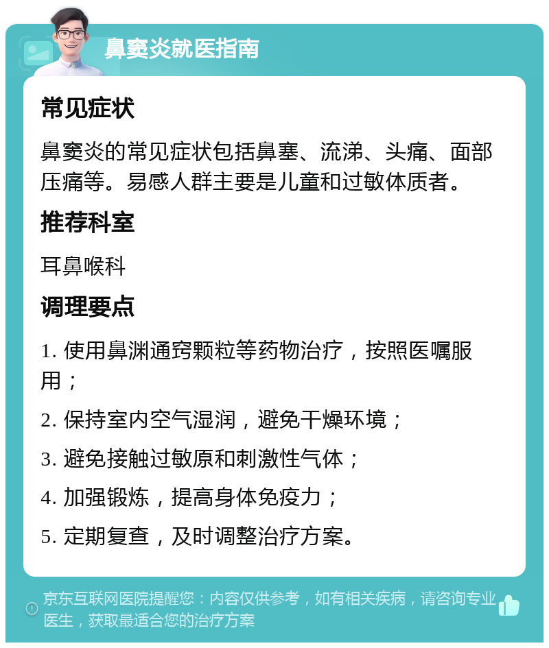 鼻窦炎就医指南 常见症状 鼻窦炎的常见症状包括鼻塞、流涕、头痛、面部压痛等。易感人群主要是儿童和过敏体质者。 推荐科室 耳鼻喉科 调理要点 1. 使用鼻渊通窍颗粒等药物治疗，按照医嘱服用； 2. 保持室内空气湿润，避免干燥环境； 3. 避免接触过敏原和刺激性气体； 4. 加强锻炼，提高身体免疫力； 5. 定期复查，及时调整治疗方案。