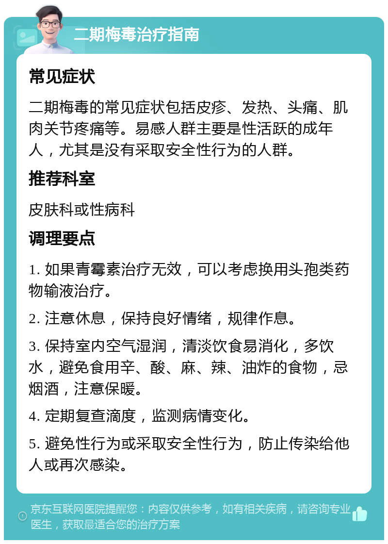 二期梅毒治疗指南 常见症状 二期梅毒的常见症状包括皮疹、发热、头痛、肌肉关节疼痛等。易感人群主要是性活跃的成年人，尤其是没有采取安全性行为的人群。 推荐科室 皮肤科或性病科 调理要点 1. 如果青霉素治疗无效，可以考虑换用头孢类药物输液治疗。 2. 注意休息，保持良好情绪，规律作息。 3. 保持室内空气湿润，清淡饮食易消化，多饮水，避免食用辛、酸、麻、辣、油炸的食物，忌烟酒，注意保暖。 4. 定期复查滴度，监测病情变化。 5. 避免性行为或采取安全性行为，防止传染给他人或再次感染。